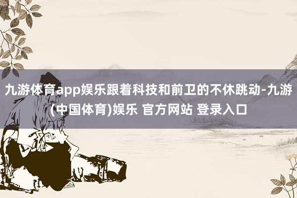 九游体育app娱乐跟着科技和前卫的不休跳动-九游(中国体育)娱乐 官方网站 登录入口