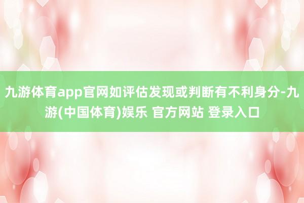 九游体育app官网如评估发现或判断有不利身分-九游(中国体育)娱乐 官方网站 登录入口
