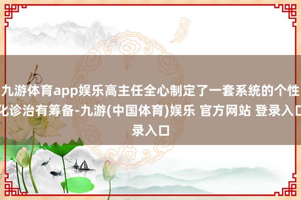 九游体育app娱乐高主任全心制定了一套系统的个性化诊治有筹备-九游(中国体育)娱乐 官方网站 登录入口