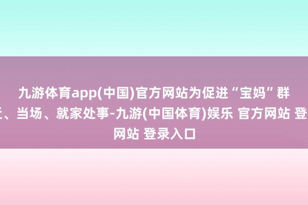 九游体育app(中国)官方网站 为促进“宝妈”群体就近、当场、就家处事-九游(中国体育)娱乐 官方网站 登录入口