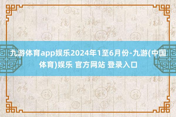 九游体育app娱乐　　2024年1至6月份-九游(中国体育)娱乐 官方网站 登录入口
