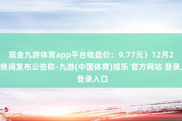 现金九游体育app平台收盘价：9.77元）12月26日晚间发布公告称-九游(中国体育)娱乐 官方网站 登录入口