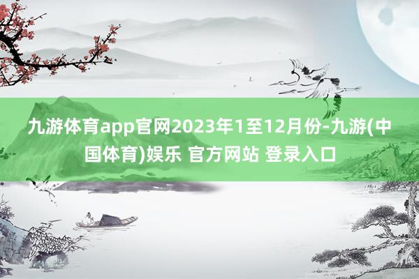九游体育app官网　　2023年1至12月份-九游(中国体育)娱乐 官方网站 登录入口