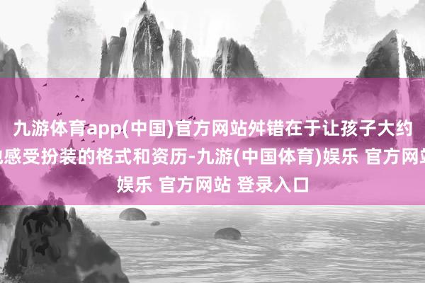 九游体育app(中国)官方网站舛错在于让孩子大约将心比心地感受扮装的格式和资历-九游(中国体育)娱乐 官方网站 登录入口