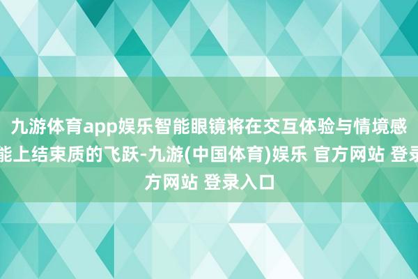 九游体育app娱乐智能眼镜将在交互体验与情境感知才能上结束质的飞跃-九游(中国体育)娱乐 官方网站 登录入口