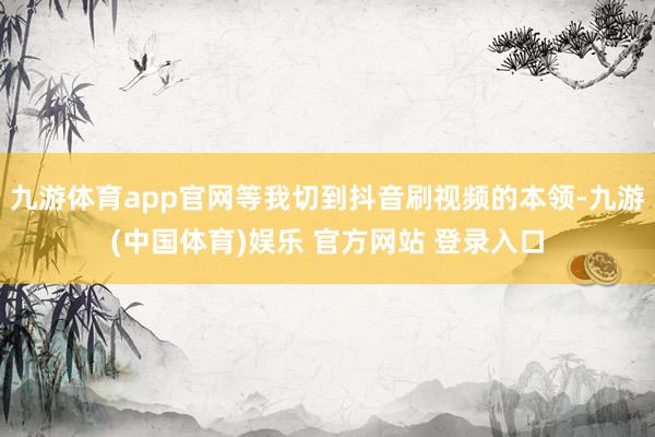 九游体育app官网等我切到抖音刷视频的本领-九游(中国体育)娱乐 官方网站 登录入口