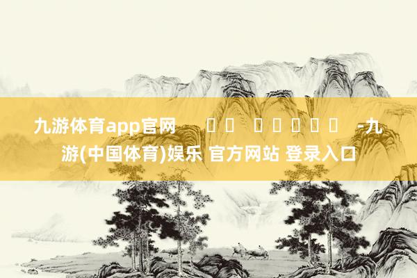 九游体育app官网      		  					  -九游(中国体育)娱乐 官方网站 登录入口