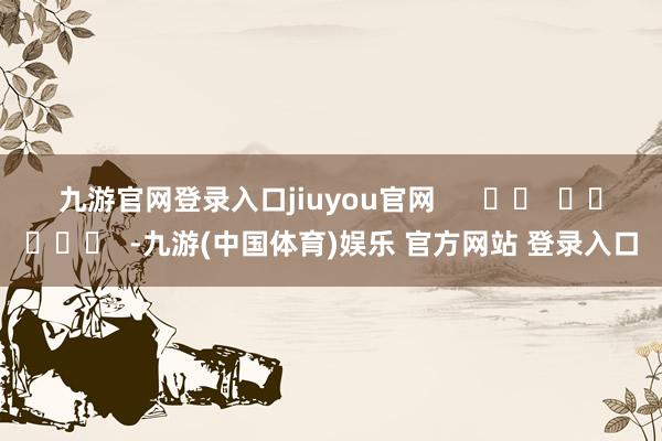 九游官网登录入口jiuyou官网 -九游(中国体育)娱乐 官方网站 登录入口