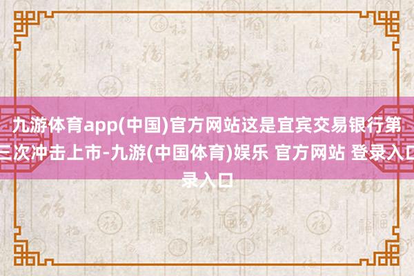 九游体育app(中国)官方网站这是宜宾交易银行第三次冲击上市-九游(中国体育)娱乐 官方网站 登录入口