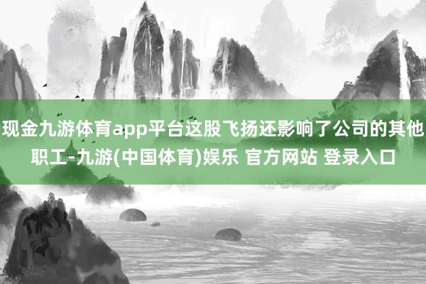 现金九游体育app平台这股飞扬还影响了公司的其他职工-九游(中国体育)娱乐 官方网站 登录入口