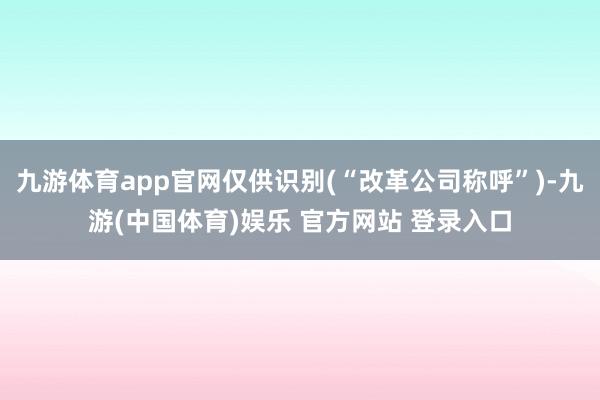 九游体育app官网仅供识别(“改革公司称呼”)-九游(中国体育)娱乐 官方网站 登录入口