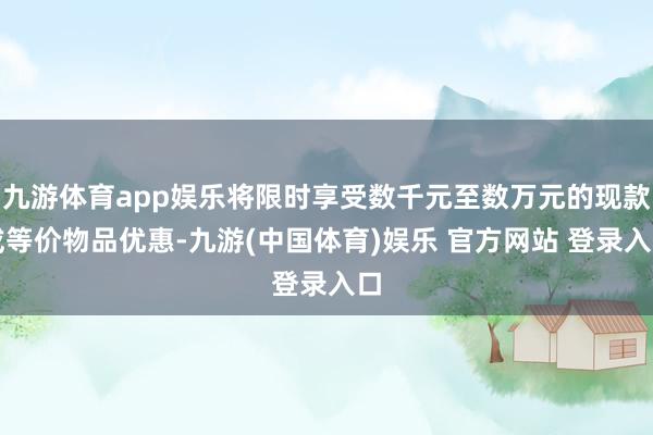 九游体育app娱乐将限时享受数千元至数万元的现款或等价物品优惠-九游(中国体育)娱乐 官方网站 登录入口