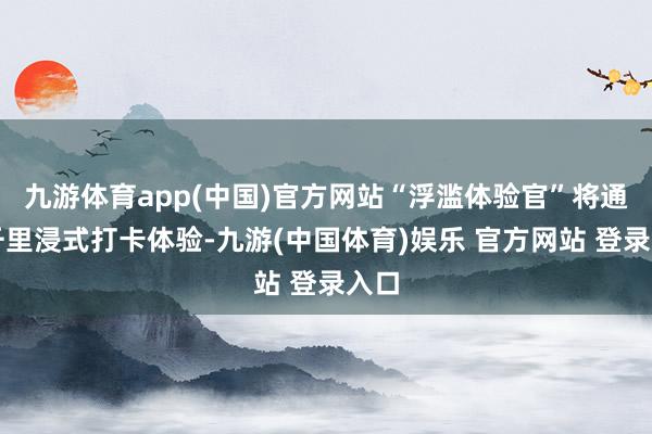 九游体育app(中国)官方网站“浮滥体验官”将通过千里浸式打卡体验-九游(中国体育)娱乐 官方网站 登录入口