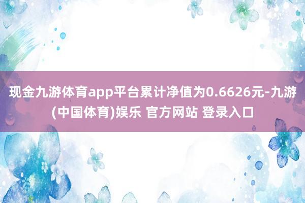 现金九游体育app平台累计净值为0.6626元-九游(中国体育)娱乐 官方网站 登录入口