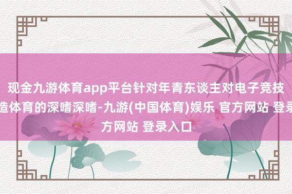 现金九游体育app平台针对年青东谈主对电子竞技和假造体育的深嗜深嗜-九游(中国体育)娱乐 官方网站 登录入口