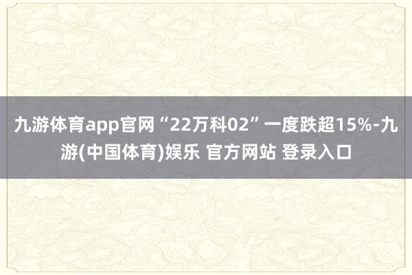 九游体育app官网“22万科02”一度跌超15%-九游(中国体育)娱乐 官方网站 登录入口