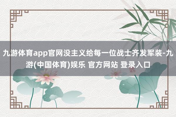 九游体育app官网没主义给每一位战士齐发军装-九游(中国体育)娱乐 官方网站 登录入口