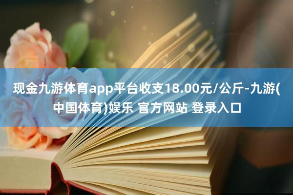 现金九游体育app平台收支18.00元/公斤-九游(中国体育)娱乐 官方网站 登录入口