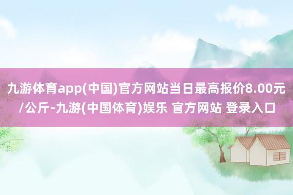 九游体育app(中国)官方网站当日最高报价8.00元/公斤-九游(中国体育)娱乐 官方网站 登录入口