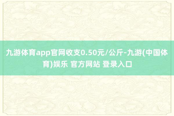 九游体育app官网收支0.50元/公斤-九游(中国体育)娱乐 官方网站 登录入口