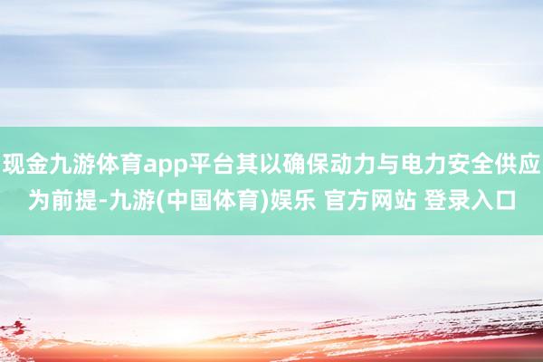 现金九游体育app平台其以确保动力与电力安全供应为前提-九游(中国体育)娱乐 官方网站 登录入口