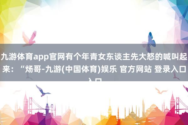 九游体育app官网有个年青女东谈主先大怒的喊叫起来：“炀哥-九游(中国体育)娱乐 官方网站 登录入口