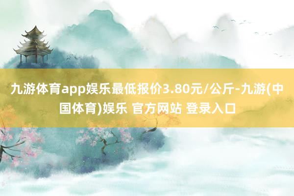 九游体育app娱乐最低报价3.80元/公斤-九游(中国体育)娱乐 官方网站 登录入口