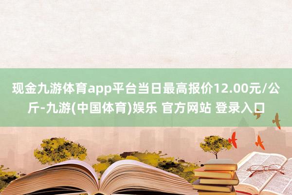 现金九游体育app平台当日最高报价12.00元/公斤-九游(中国体育)娱乐 官方网站 登录入口