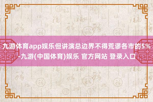 九游体育app娱乐但讲演总边界不得荒谬各市的5%-九游(中国体育)娱乐 官方网站 登录入口