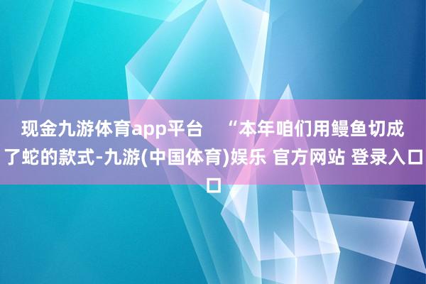 现金九游体育app平台    “本年咱们用鳗鱼切成了蛇的款式-九游(中国体育)娱乐 官方网站 登录入口