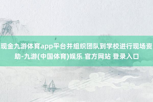 现金九游体育app平台并组织团队到学校进行现场资助-九游(中国体育)娱乐 官方网站 登录入口