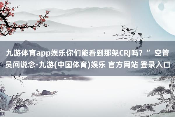 九游体育app娱乐你们能看到那架CRJ吗?” 空管员问说念-九游(中国体育)娱乐 官方网站 登录入口