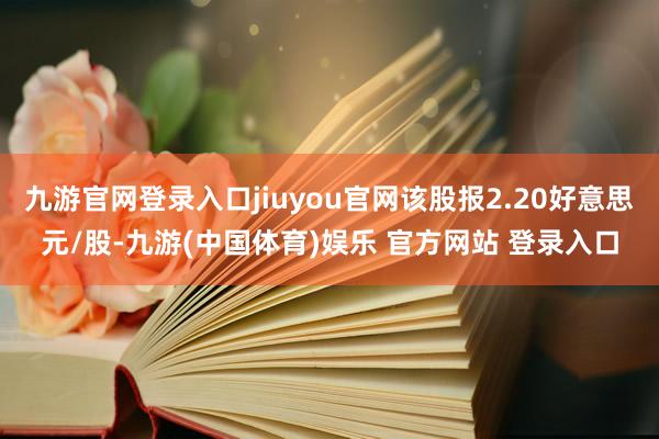 九游官网登录入口jiuyou官网该股报2.20好意思元/股-九游(中国体育)娱乐 官方网站 登录入口