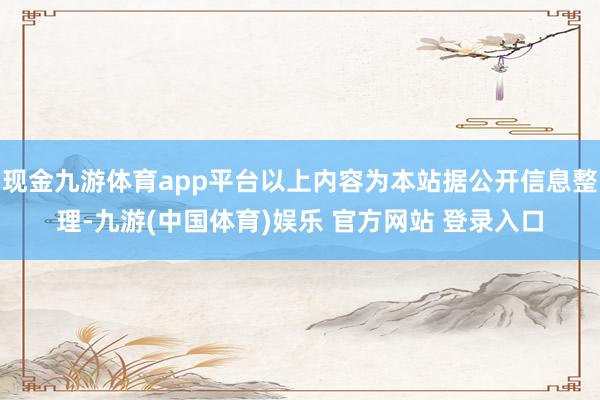 现金九游体育app平台以上内容为本站据公开信息整理-九游(中国体育)娱乐 官方网站 登录入口