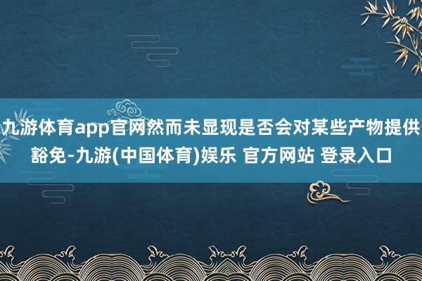 九游体育app官网然而未显现是否会对某些产物提供豁免-九游(中国体育)娱乐 官方网站 登录入口