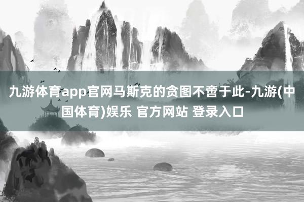 九游体育app官网马斯克的贪图不啻于此-九游(中国体育)娱乐 官方网站 登录入口