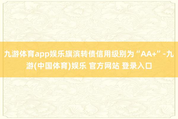 九游体育app娱乐旗滨转债信用级别为“AA+”-九游(中国体育)娱乐 官方网站 登录入口