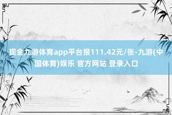 现金九游体育app平台报111.42元/张-九游(中国体育)娱乐 官方网站 登录入口