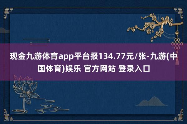 现金九游体育app平台报134.77元/张-九游(中国体育)娱乐 官方网站 登录入口