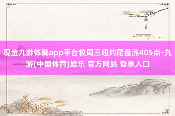 现金九游体育app平台较周三纽约尾盘涨405点-九游(中国体育)娱乐 官方网站 登录入口