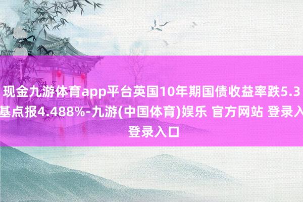 现金九游体育app平台英国10年期国债收益率跌5.3个基点报4.488%-九游(中国体育)娱乐 官方网站 登录入口