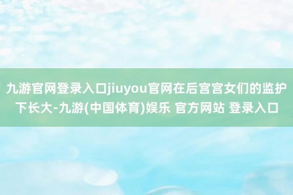 九游官网登录入口jiuyou官网在后宫宫女们的监护下长大-九游(中国体育)娱乐 官方网站 登录入口