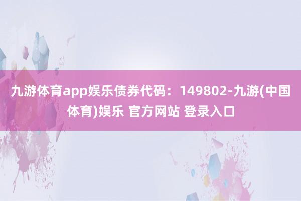 九游体育app娱乐债券代码:149802-九游(中国体育)娱乐 官方网站 登录入口