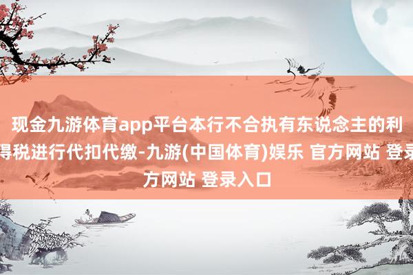 现金九游体育app平台本行不合执有东说念主的利息所得税进行代扣代缴-九游(中国体育)娱乐 官方网站 登录入口