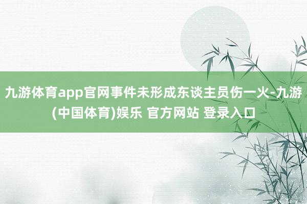 九游体育app官网事件未形成东谈主员伤一火-九游(中国体育)娱乐 官方网站 登录入口