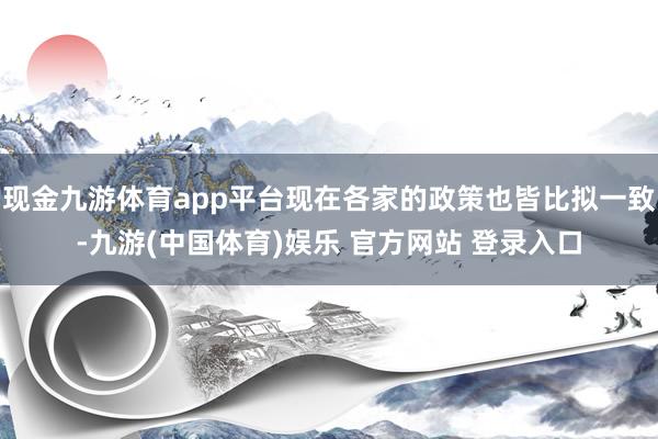 现金九游体育app平台现在各家的政策也皆比拟一致-九游(中国体育)娱乐 官方网站 登录入口