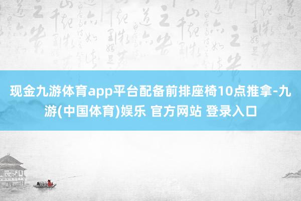 现金九游体育app平台配备前排座椅10点推拿-九游(中国体育)娱乐 官方网站 登录入口