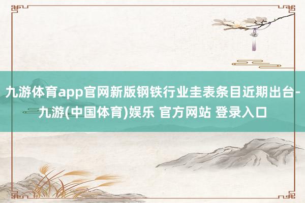 九游体育app官网新版钢铁行业圭表条目近期出台-九游(中国体育)娱乐 官方网站 登录入口