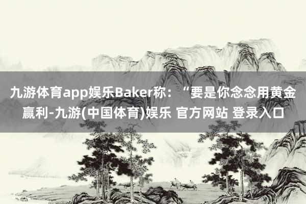 九游体育app娱乐Baker称：“要是你念念用黄金赢利-九游(中国体育)娱乐 官方网站 登录入口