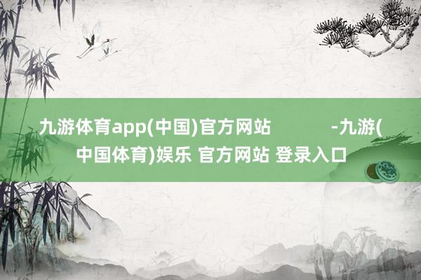 九游体育app(中国)官方网站            -九游(中国体育)娱乐 官方网站 登录入口